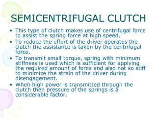 SEMICENTRIFUGAL CLUTCH
• This type of clutch makes use of centrifugal force
to assist the spring force at high speed.
• To reduce the effort of the driver operates the
clutch the assistance is taken by the centrifugal
force.
• To transmit small torque, spring with minimum
stiffness is used which is sufficient for applying
the required amount of force and also not so stiff
to minimize the strain of the driver during
disengagement.
• When high power is transmitted through the
clutch then pressure of the springs is a
considerable factor.
 
