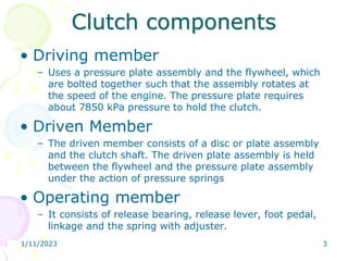 Clutch components
• Driving member
– Uses a pressure plate assembly and the flywheel, which
are bolted together such that the assembly rotates at
the speed of the engine. The pressure plate requires
about 7850 kPa pressure to hold the clutch.
• Driven Member
– The driven member consists of a disc or plate assembly
and the clutch shaft. The driven plate assembly is held
between the flywheel and the pressure plate assembly
under the action of pressure springs
• Operating member
– It consists of release bearing, release lever, foot pedal,
linkage and the spring with adjuster.
1/11/2023 3
 