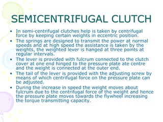 SEMICENTRIFUGAL CLUTCH
• In semi-centrifugal clutches help is taken by centrifugal
force by keeping certain weights in eccentric position.
• The springs are designed to transmit the power at normal
speeds and at high speed the assistance is taken by the
weights, the weighted lever is hanged at three points at
regular intervals.
• The lever is provided with fulcrum connected to the clutch
cover at one end hinged to the pressure plate ate centre
and the weight is connected at the outer end.
• The tail of the lever is provided with the adjusting screw by
means of which centrifugal force on the pressure plate can
be adjusted.
• During the increase in speed the weight moves about
fulcrum due to the centrifugal force of the weight and hence
the pressure plate moves towards the flywheel increasing
the torque transmitting capacity.
 