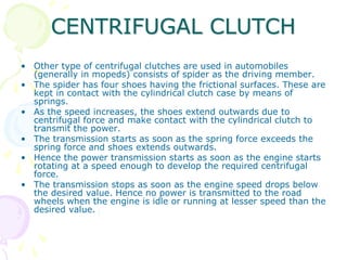 CENTRIFUGAL CLUTCH
• Other type of centrifugal clutches are used in automobiles
(generally in mopeds) consists of spider as the driving member.
• The spider has four shoes having the frictional surfaces. These are
kept in contact with the cylindrical clutch case by means of
springs.
• As the speed increases, the shoes extend outwards due to
centrifugal force and make contact with the cylindrical clutch to
transmit the power.
• The transmission starts as soon as the spring force exceeds the
spring force and shoes extends outwards.
• Hence the power transmission starts as soon as the engine starts
rotating at a speed enough to develop the required centrifugal
force.
• The transmission stops as soon as the engine speed drops below
the desired value. Hence no power is transmitted to the road
wheels when the engine is idle or running at lesser speed than the
desired value.
 