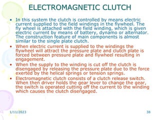 1/11/2023 38
ELECTROMAGNETIC CLUTCH
• In this system the clutch is controlled by means electric
current supplied to the field windings in the flywheel. The
fly wheel is attached with the field winding, which is given
electric current by means of battery, dynamo or alternator.
The construction feature of main components is almost
similar to the single plate clutch.
• When electric current is supplied to the windings the
flywheel will attract the pressure plate and clutch plate is
forced between pressure plate and flywheel resulting in
engagement.
• When the supply to the winding is cut off the clutch is
disengaged by releasing the pressure plate due to the force
exerted by the helical springs or tension springs.
• Electromagnetic clutch consists of a clutch release switch.
When then driver holds the gear lever to change the gear,
the switch is operated cutting off the current to the winding
which causes the clutch disengaged.
 