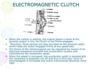 ELECTROMAGNETIC CLUTCH
• When the vehicle is stalling, the engine speed is lower & the
dynamo output is low, the clutch is not firmly engaged.
• Therefore, three springs are also provided on the pressure plate
which helps the clutch engaged firmly at low speed also
• The forces of the electromagnet can be regulated by means of an
electrical resistance provided with acceleration system and
controlled by the accelerator pedal.
• When the speed is increased, the accelerator pedal is pressed and
the resistance is gradually cut off and thus in this way, force of
electromagnet is increased and clutch transmission becomes more
rigid.
 