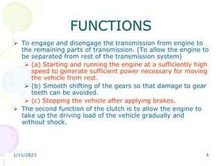 1/11/2023 4
FUNCTIONS
 To engage and disengage the transmission from engine to
the remaining parts of transmission. (To allow the engine to
be separated from rest of the transmission system)
 (a) Starting and running the engine at a sufficiently high
speed to generate sufficient power necessary for moving
the vehicle from rest.
 (b) Smooth shifting of the gears so that damage to gear
teeth can be avoided.
 (c) Stopping the vehicle after applying brakes.
 The second function of the clutch is to allow the engine to
take up the driving load of the vehicle gradually and
without shock.
 
