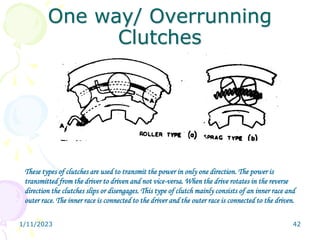 1/11/2023 42
One way/ Overrunning
Clutches
These types of clutches are used to transmit the power in only one direction. The power is
transmitted from the driver to driven and not vice-versa. When the drive rotates in the reverse
direction the clutches slips or disengages. This type of clutch mainly consists of an inner race and
outer race. The inner race is connected to the driver and the outer race is connected to the driven.
 