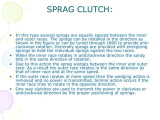 SPRAG CLUTCH:
• In this type several sprags are equally spaced between the inner
and outer races. The sprags can be installed in the direction as
shown in the figure or can be tuned through 1800 to provide anti-
clockwise rotation. Generally sprags are provided with energizing
springs to hold the individual sprags against the two races.
• When the inner race rotates in anticlockwise direction the sprag
tilts in the same direction of rotation.
• Due to this action the sprag wedges between the inner and outer
race. As a result the outer race rotates in the same direction as
that of inner race and at the same speed.
• If the outer race rotates at more speed then the wedging action is
removed and no power is transmitted. Similar action occurs if the
inner race tries to rotate in the opposite direction.
• One way clutches are used to transmit the power in clockwise or
anticlockwise direction by the proper positioning of springs.
 