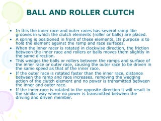 BALL AND ROLLER CLUTCH
• In this the inner race and outer races has several ramp like
grooves in which the clutch elements (roller or balls) are placed.
• A spring is positioned in front of these elements. Its purpose is to
hold the element against the ramp and race surfaces.
• When the inner racer is rotated in clockwise direction, the friction
between the inner race and rollers or balls moves them slightly in
the same direction.
• This wedges the balls or rollers between the ramps and surface of
the inner race or outer race, causing the outer race to be driven in
the same speed as that of the inner race.
• If the outer race is rotated faster than the inner race, distance
between the ramp and race increases, removing the wedging
action of the clutch element and no power is transmitted between
the inner and outer race.
• If the inner race is rotated in the opposite direction it will result in
the similar way where no power is transmitted between the
driving and driven member.
 
