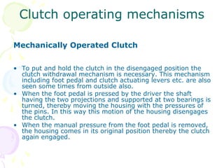 Clutch operating mechanisms
Mechanically Operated Clutch
• To put and hold the clutch in the disengaged position the
clutch withdrawal mechanism is necessary. This mechanism
including foot pedal and clutch actuating levers etc. are also
seen some times from outside also.
• When the foot pedal is pressed by the driver the shaft
having the two projections and supported at two bearings is
turned, thereby moving the housing with the pressures of
the pins. In this way this motion of the housing disengages
the clutch.
• When the manual pressure from the foot pedal is removed,
the housing comes in its original position thereby the clutch
again engaged.
 
