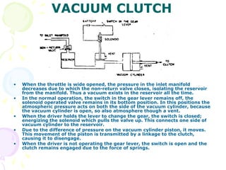 VACUUM CLUTCH
• When the throttle is wide opened, the pressure in the inlet manifold
decreases due to which the non-return valve closes, isolating the reservoir
from the manifold. Thus a vacuum exists in the reservoir all the time.
• In the normal operation, the switch in the gear lever remains off, the
solenoid operated valve remains in its bottom position. In this positions the
atmospheric pressure acts on both the side of the vacuum cylinder, because
the vacuum cylinder is open, so also atmosphere though a vent.
• When the driver holds the lever to change the gear, the switch is closed;
energizing the solenoid which pulls the valve up. This connects one side of
vacuum cylinder to the reservoir.
• Due to the difference of pressure on the vacuum cylinder piston, it moves.
This movement of the piston is transmitted by a linkage to the clutch,
causing it to disengage.
• When the driver is not operating the gear lever, the switch is open and the
clutch remains engaged due to the force of springs.
 