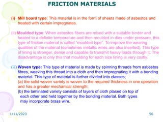 1/11/2023 56
FRICTION MATERIALS
(i) Mill board type: This material is in the form of sheets made of asbestos and
treated with certain impregnates.
(ii) Moulded type: When asbestos fibers are mixed with a suitable binder and
heated to a definite temperature and then moulded in dies under pressure, this
type of friction material is called “moulded type”. To improve the wearing
qualities of the material (sometimes metallic wires are also inserted). This type
of lining is stronger, dense and capable to transmit heavy loads through it. The
disadvantage is only this that moulding for each size lining is very costly.
(iii) Woven type: This type of material is made by spinning threads from asbestos
fibres, weaving this thread into a cloth and then impregnating it with a bonding
material. This type of material is further divided into classes;
(a) the solid woven variety is woven to the required thickness in one operation
and has a greater mechanical strength;
(b) the laminated variety consists of layers of cloth placed on top of
each other and held together by the bonding material. Both types
may incorporate brass wire.
 
