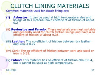 1/11/2023 57
CLUTCH LINING MATERIALS
Common materials used for clutch lining are:
(i) Asbestos: It can be used at high temperature also and
linings of this material have coefficient of friction of about
0.2
(ii) Reybestos and Ferodo: These materials are most suitable
and generally used for clutch friction linings and have a co
efficient of friction of about 0.35.
(iii) Leather: The co-efficient of friction between dry leather
and iron is 0.27.
(iv) Cork: The co-efficient of friction between cork and steel or
iron is 0.32.
(v) Fabric: This material has co-efficient of friction about 0.4,
but it cannot be used at high temperature.
 
