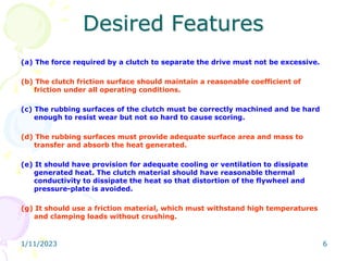 Desired Features
(a) The force required by a clutch to separate the drive must not be excessive.
(b) The clutch friction surface should maintain a reasonable coefficient of
friction under all operating conditions.
(c) The rubbing surfaces of the clutch must be correctly machined and be hard
enough to resist wear but not so hard to cause scoring.
(d) The rubbing surfaces must provide adequate surface area and mass to
transfer and absorb the heat generated.
(e) It should have provision for adequate cooling or ventilation to dissipate
generated heat. The clutch material should have reasonable thermal
conductivity to dissipate the heat so that distortion of the flywheel and
pressure-plate is avoided.
(g) It should use a friction material, which must withstand high temperatures
and clamping loads without crushing.
1/11/2023 6
 