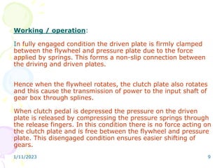 1/11/2023 9
Working / operation:
In fully engaged condition the driven plate is firmly clamped
between the flywheel and pressure plate due to the force
applied by springs. This forms a non-slip connection between
the driving and driven plates.
Hence when the flywheel rotates, the clutch plate also rotates
and this cause the transmission of power to the input shaft of
gear box through splines.
When clutch pedal is depressed the pressure on the driven
plate is released by compressing the pressure springs through
the release fingers. In this condition there is no force acting on
the clutch plate and is free between the flywheel and pressure
plate. This disengaged condition ensures easier shifting of
gears.
 
