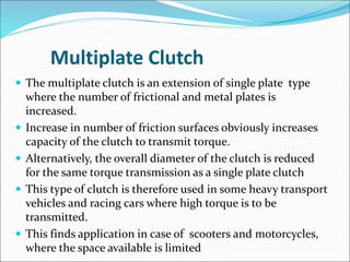 Multiplate Clutch
 The multiplate clutch is an extension of single plate type
where the number of frictional and metal plates is
increased.
 Increase in number of friction surfaces obviously increases
capacity of the clutch to transmit torque.
 Alternatively, the overall diameter of the clutch is reduced
for the same torque transmission as a single plate clutch
 This type of clutch is therefore used in some heavy transport
vehicles and racing cars where high torque is to be
transmitted.
 This finds application in case of scooters and motorcycles,
where the space available is limited
 