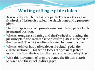 Working of Single plate clutch
 Basically, the clutch needs three parts. These are the engine
flywheel, a friction disc called the clutch plate and a pressure
plate.
 There are springs which provide axial force to keep the clutch
in engaged position.
 When the engine is running and the flywheel is rotating, the
pressure plate also rotates as the pressure plate is attached to
the flywheel. The friction disc is located between the two .
 When the driver has pushed down the clutch pedal the
clutch is released. This action forces the pressure plate to
move away from the friction disc against the force of springs.
 With this movement of pressure plate , the friction plate is
released and the clutch is disengaged.
 