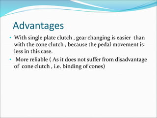 Advantages
• With single plate clutch , gear changing is easier than
with the cone clutch , because the pedal movement is
less in this case.
• More reliable ( As it does not suffer from disadvantage
of cone clutch , i.e. binding of cones)
 