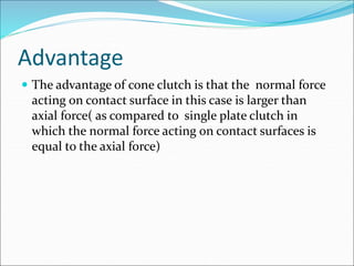 Advantage
 The advantage of cone clutch is that the normal force
acting on contact surface in this case is larger than
axial force( as compared to single plate clutch in
which the normal force acting on contact surfaces is
equal to the axial force)
 