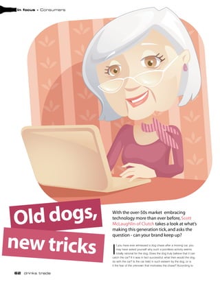 In focus - Consumers




 Old dogs,              With the over-50s market embracing
                        technology more than ever before, Scott
                        McLaughlin of Clutch takes a look at what’s
                        making this generation tick, and asks the


new tricks
                        question - can your brand keep up?


                        I
                            f you have ever witnessed a dog chase after a moving car, you
                            may have asked yourself why such a pointless activity seems
                            totally rational for the dog. Does the dog truly believe that it can
                        catch the car? If it was in fact successful, what then would the dog
                        do with the car? Is the car held in such esteem by the dog, or is
                        it the fear of the unknown that motivates the chase? According to

62 drinks trade
 