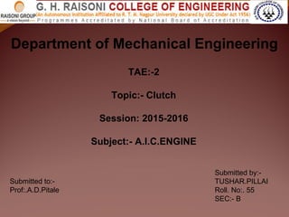 Department of Mechanical Engineering
TAE:-2
Topic:- Clutch
Session: 2015-2016
Subject:- A.I.C.ENGINE
Submitted by:-
TUSHAR.PILLAI
Roll. No:. 55
SEC:- B
Submitted to:-
Prof:.A.D.Pitale
 