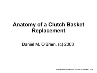 Anatomy of a Clutch Basket Replacement Daniel M. O'Brien, (c) 2003  Converted to PowerPoint by Janice Clanfield, 2008 