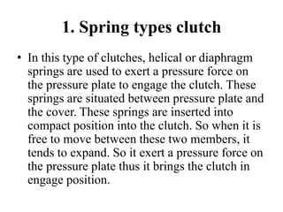 1. Spring types clutch
• In this type of clutches, helical or diaphragm
springs are used to exert a pressure force on
the pressure plate to engage the clutch. These
springs are situated between pressure plate and
the cover. These springs are inserted into
compact position into the clutch. So when it is
free to move between these two members, it
tends to expand. So it exert a pressure force on
the pressure plate thus it brings the clutch in
engage position.
 