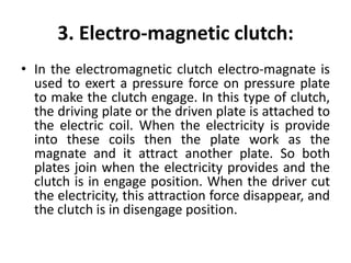 3. Electro-magnetic clutch:
• In the electromagnetic clutch electro-magnate is
used to exert a pressure force on pressure plate
to make the clutch engage. In this type of clutch,
the driving plate or the driven plate is attached to
the electric coil. When the electricity is provide
into these coils then the plate work as the
magnate and it attract another plate. So both
plates join when the electricity provides and the
clutch is in engage position. When the driver cut
the electricity, this attraction force disappear, and
the clutch is in disengage position.
 