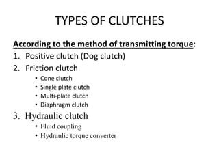 TYPES OF CLUTCHES
According to the method of transmitting torque:
1. Positive clutch (Dog clutch)
2. Friction clutch
• Cone clutch
• Single plate clutch
• Multi-plate clutch
• Diaphragm clutch
3. Hydraulic clutch
• Fluid coupling
• Hydraulic torque converter
 