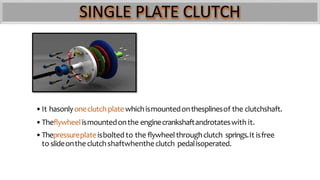 SINGLE PLATE CLUTCH
•It hasonlyoneclutchplatewhichismountedonthesplinesof the clutchshaft.
•Theflywheelismountedonthe enginecrankshaftandrotateswith it.
•Thepressureplateisbolted to the flywheel throughclutch springs.It isfree
to slideontheclutchshaftwhentheclutch pedalisoperated.
 