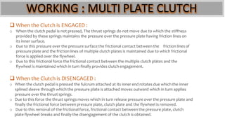 WORKING : MULTI PLATE CLUTCH
 When the Clutch is ENGAGED :
o When the clutch pedal is not pressed, The thrust springs do not move due to which the stiffness
provided by these springs maintains the pressure over the pressure plate having friction lines on
its inner surface.
o Due to this pressure over the pressure surface the frictional contact between the friction lines of
pressure plate and the friction lines of multiple clutch plates is maintained due to which frictional
force is applied over the flywheel.
o Due to this frictional force the frictional contact between the multiple clutch plates and the
flywheel is maintained which in turn finally provides clutch engagement.
 When the Clutch is DISENGAGED :
o When the clutch pedal is pressed the fulcrum attached at its inner end rotates due which the inner
splined sleeve through which the pressure plate is attached moves outward which in turn applies
pressure over the thrust springs.
o Due to this force the thrust springs moves which in turn release pressure over the pressure plate and
finally the frictional force between pressure plate, clutch plate and the flywheel is removed.
o Due to this removal of the frictional force, frictional contact between the pressure plate, clutch
plate flywheel breaks and finally the disengagement of the clutch is obtained.
 