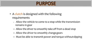 PURPOSE
• A clutch is designed with the following
requirements
– Allow the vehicle to come to a stop while the transmission
remains in gear
– Allow the driver to smoothly take off from a dead stop
– Allow the driver to smoothly changegears
– Must be able to transmit power and torque withoutslipping
 