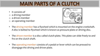MAIN PARTS OF A CLUTCH
• It consists of
o a driving member
o a driven member
o an operating member
• The driving member has a flywheel which is mounted on the engine crankshaft.
A disc is bolted to flywheel which is known as pressure plate or driving disc.
• The driven member is a disc called clutch plate. This plate can slide freely to and
fro on the clutch shaft.
• The operating member consists of a pedal or lever which can be pressed to
disengage the driving and driven plate.
 