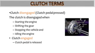 CLUTCH TERMS
•Clutch disengaged (Clutch pedalpressed)
The clutch is disengagedwhen
– Starting the engine
– Shifting the gear
– Stopping the vehicle and
– Idling the engine
• Clutch engaged
– Clutch pedal is released
 