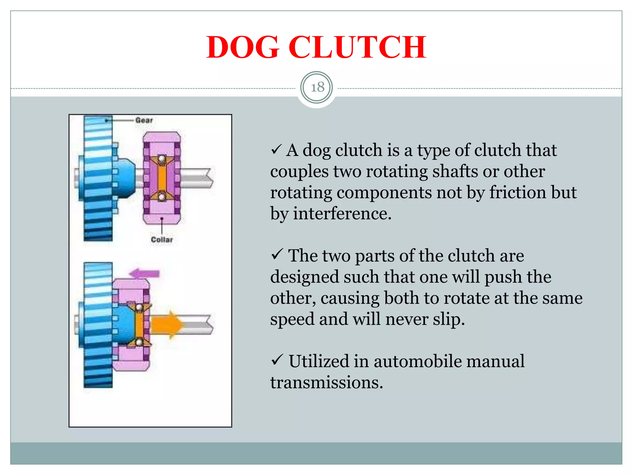 18
DOG CLUTCH
 A dog clutch is a type of clutch that
couples two rotating shafts or other
rotating components not by friction but
by interference.
 The two parts of the clutch are
designed such that one will push the
other, causing both to rotate at the same
speed and will never slip.
 Utilized in automobile manual
transmissions.
 