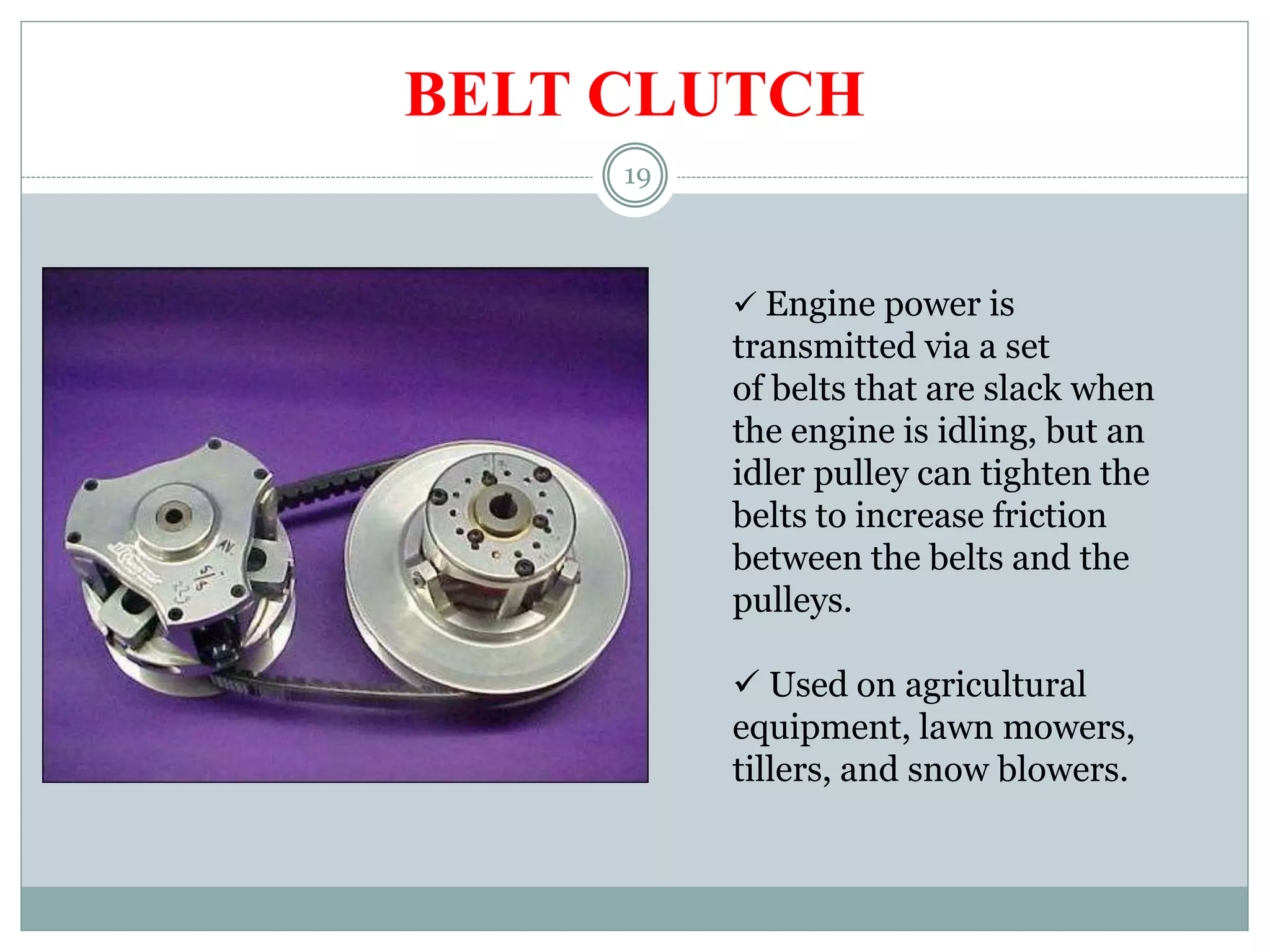 19
BELT CLUTCH
 Engine power is
transmitted via a set
of belts that are slack when
the engine is idling, but an
idler pulley can tighten the
belts to increase friction
between the belts and the
pulleys.
 Used on agricultural
equipment, lawn mowers,
tillers, and snow blowers.
 