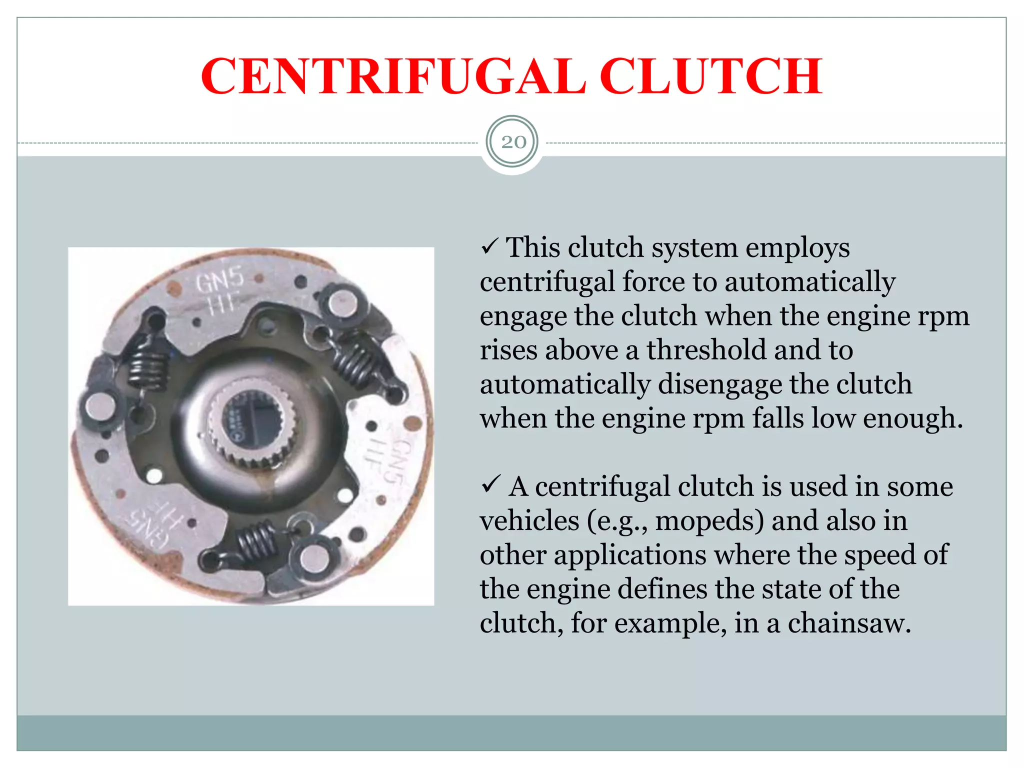 20
CENTRIFUGAL CLUTCH
 This clutch system employs
centrifugal force to automatically
engage the clutch when the engine rpm
rises above a threshold and to
automatically disengage the clutch
when the engine rpm falls low enough.
 A centrifugal clutch is used in some
vehicles (e.g., mopeds) and also in
other applications where the speed of
the engine defines the state of the
clutch, for example, in a chainsaw.
 