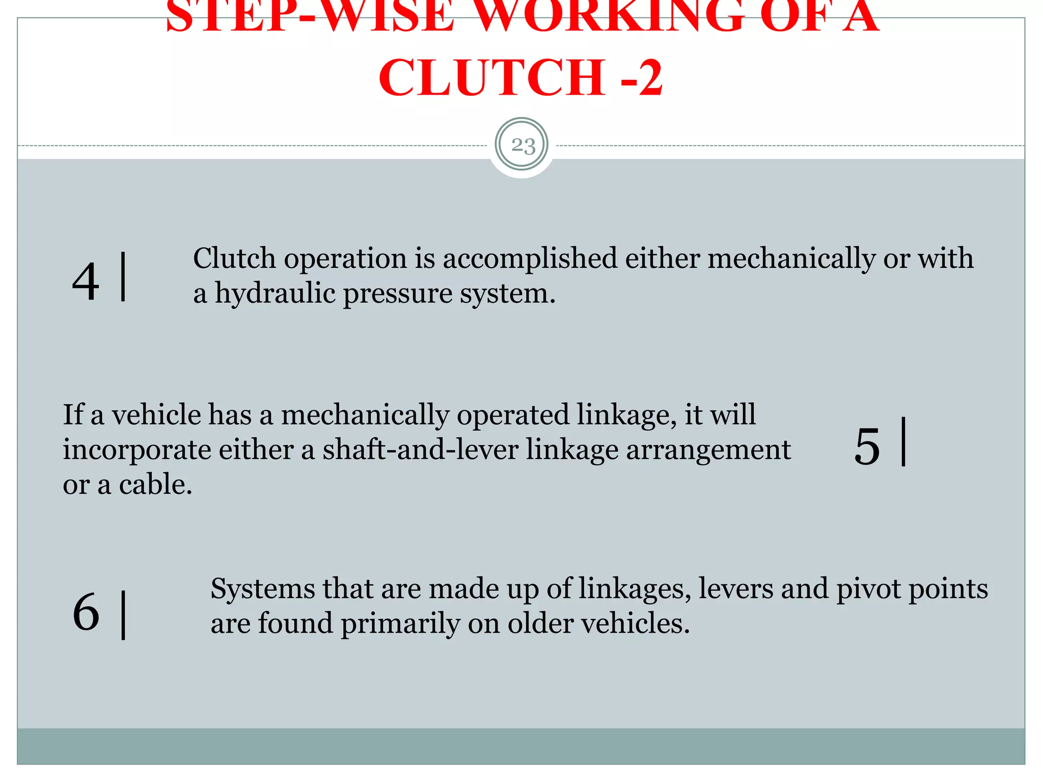 23
STEP-WISE WORKING OF A
CLUTCH -2
Clutch operation is accomplished either mechanically or with
a hydraulic pressure system.4 |
If a vehicle has a mechanically operated linkage, it will
incorporate either a shaft-and-lever linkage arrangement
or a cable.
5 |
6 |
Systems that are made up of linkages, levers and pivot points
are found primarily on older vehicles.
 