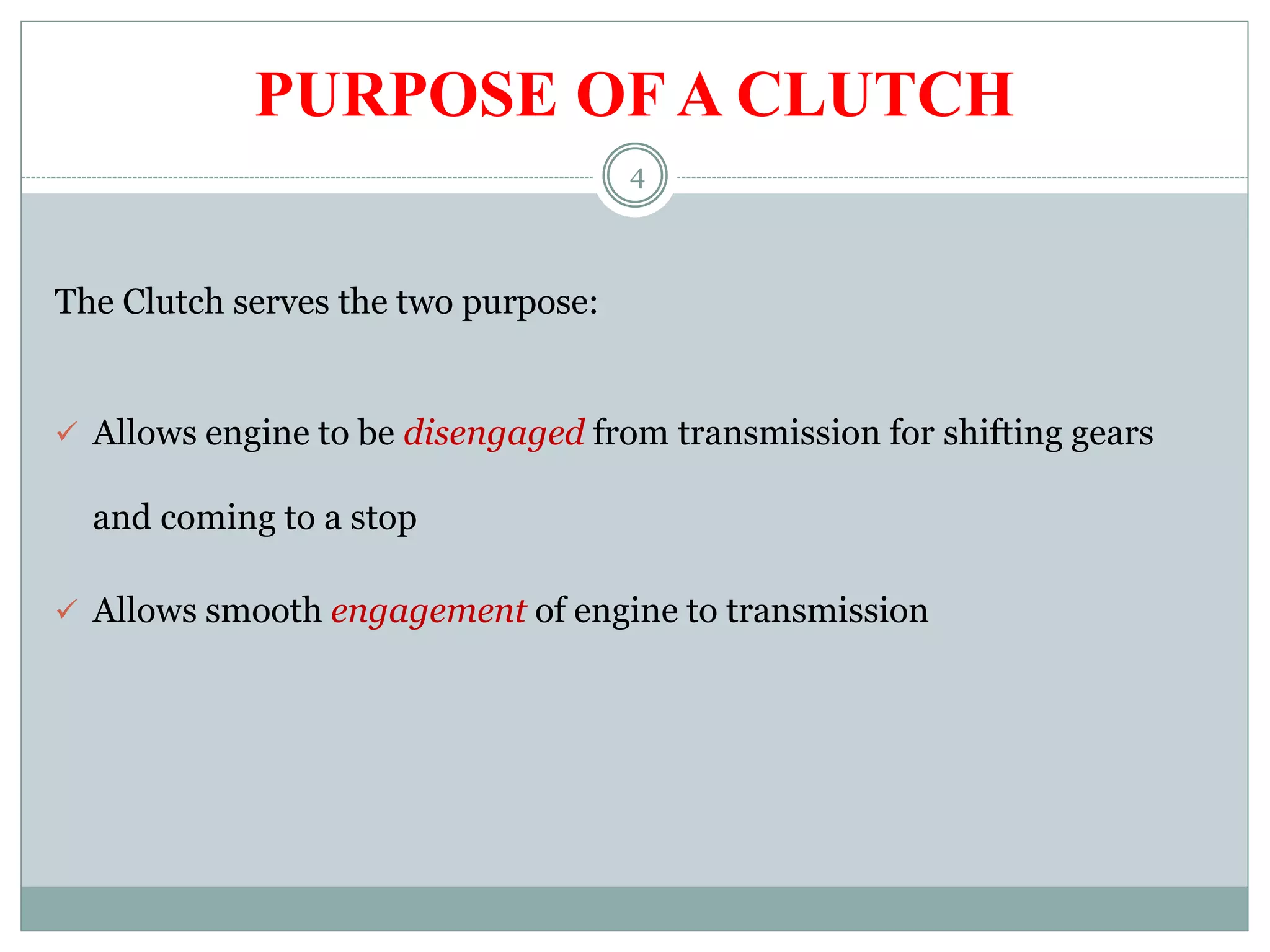 4
PURPOSE OF A CLUTCH
The Clutch serves the two purpose:
 Allows engine to be disengaged from transmission for shifting gears
and coming to a stop
 Allows smooth engagement of engine to transmission
 