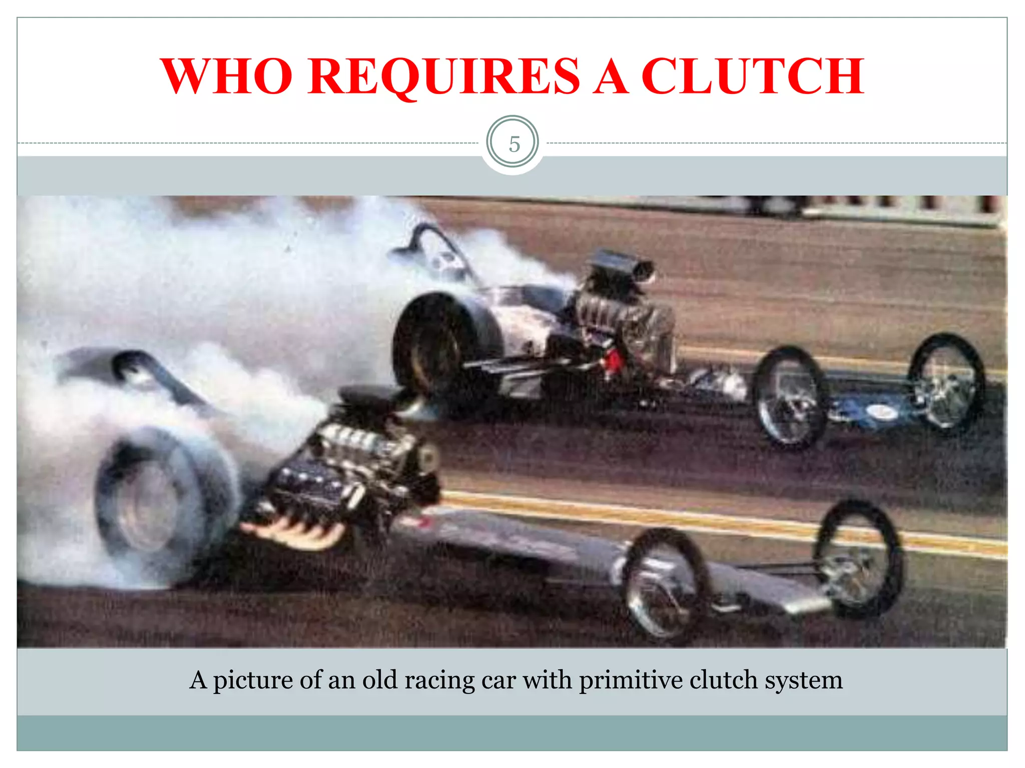 5
WHO REQUIRES A CLUTCH
The Clutch serves the two purpose:
 Allows engine to be disengaged from transmission for shifting gears
and coming to a stop
 Allows smooth engagement of engine to transmission
A picture of an old racing car with primitive clutch system
 