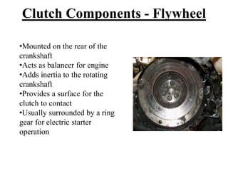•Mounted on the rear of the
crankshaft
•Acts as balancer for engine
•Adds inertia to the rotating
crankshaft
•Provides a surface for the
clutch to contact
•Usually surrounded by a ring
gear for electric starter
operation
Clutch Components - Flywheel
 