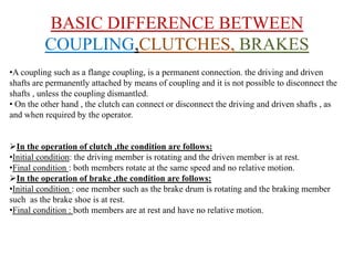 BASIC DIFFERENCE BETWEEN
COUPLING,CLUTCHES, BRAKES
•A coupling such as a flange coupling, is a permanent connection. the driving and driven
shafts are permanently attached by means of coupling and it is not possible to disconnect the
shafts , unless the coupling dismantled.
• On the other hand , the clutch can connect or disconnect the driving and driven shafts , as
and when required by the operator.
In the operation of clutch ,the condition are follows:
•Initial condition: the driving member is rotating and the driven member is at rest.
•Final condition : both members rotate at the same speed and no relative motion.
In the operation of brake ,the condition are follows:
•Initial condition : one member such as the brake drum is rotating and the braking member
such as the brake shoe is at rest.
•Final condition : both members are at rest and have no relative motion.
 