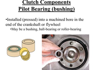 Clutch Components
Pilot Bearing (bushing)
•Installed (pressed) into a machined bore in the
end of the crankshaft or flywheel
•May be a bushing, ball-bearing or roller-bearing
 