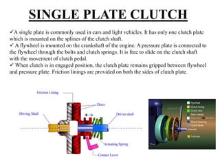 SINGLE PLATE CLUTCH
A single plate is commonly used in cars and light vehicles. It has only one clutch plate
which is mounted on the splines of the clutch shaft.
 A flywheel is mounted on the crankshaft of the engine. A pressure plate is connected to
the flywheel through the bolts and clutch springs. It is free to slide on the clutch shaft
with the movement of clutch pedal.
 When clutch is in engaged position, the clutch plate remains gripped between flywheel
and pressure plate. Friction linings are provided on both the sides of clutch plate.
 