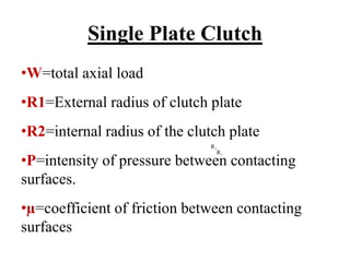 Single Plate Clutch
•W=total axial load
•R1=External radius of clutch plate
•R2=internal radius of the clutch plate
•P=intensity of pressure between contacting
surfaces.
•µ=coefficient of friction between contacting
surfaces
1
R
1
R
 