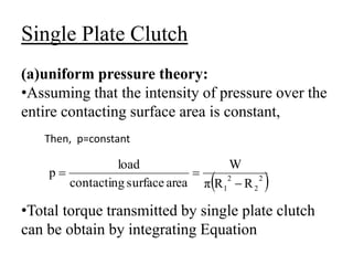 Single Plate Clutch
(a)uniform pressure theory:
•Assuming that the intensity of pressure over the
entire contacting surface area is constant,
•Total torque transmitted by single plate clutch
can be obtain by integrating Equation
Then, p=constant
 
2
2
2
1 R
R
π
W
area
surface
contacting
load
p



 