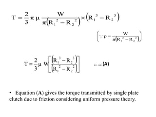 …….(A)
• Equation (A) gives the torque transmitted by single plate
clutch due to friction considering uniform pressure theory.
   
3
2
3
1
2
2
2
1
R
R
R
R
π
W
μ
π
3
2
Τ 



 








 2
2
2
1 R
R
π
W
p

 
 







 2
2
2
1
3
2
3
1
R
R
R
R
μ W
3
2
Τ
 