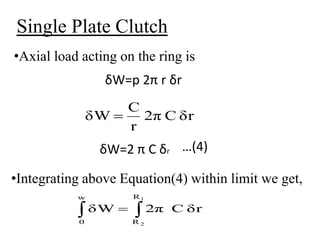 Single Plate Clutch
•Axial load acting on the ring is
δW=p 2π r δr
δW=2 π C δr …(4)
•Integrating above Equation(4) within limit we get,
δr
C
2π
r
C
δW 
 

w
0
R
R
1
2
δr
C
2π
δW
 