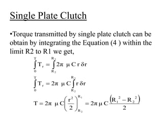 Single Plate Clutch
•Torque transmitted by single plate clutch can be
obtain by integrating the Equation (4 ) within the
limit R2 to R1 we get,
 
2
R
R
C
μ
2π
2
r
C
μ
2π
Τ
δr
r
C
μ
2π
Τ
δr
r
C
μ
2π
Τ
2
2
2
1
R
R
2
R
R
T
0
r
R
R
T
0
r
1
2
2
2
2
2

















 