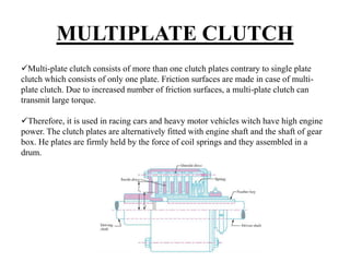 MULTIPLATE CLUTCH
Multi-plate clutch consists of more than one clutch plates contrary to single plate
clutch which consists of only one plate. Friction surfaces are made in case of multi-
plate clutch. Due to increased number of friction surfaces, a multi-plate clutch can
transmit large torque.
Therefore, it is used in racing cars and heavy motor vehicles witch have high engine
power. The clutch plates are alternatively fitted with engine shaft and the shaft of gear
box. He plates are firmly held by the force of coil springs and they assembled in a
drum.
 