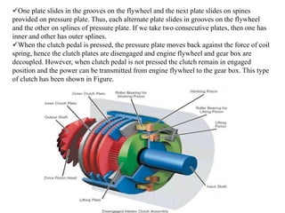 One plate slides in the grooves on the flywheel and the next plate slides on spines
provided on pressure plate. Thus, each alternate plate slides in grooves on the flywheel
and the other on splines of pressure plate. If we take two consecutive plates, then one has
inner and other has outer splines.
When the clutch pedal is pressed, the pressure plate moves back against the force of coil
spring, hence the clutch plates are disengaged and engine flywheel and gear box are
decoupled. However, when clutch pedal is not pressed the clutch remain in engaged
position and the power can be transmitted from engine flywheel to the gear box. This type
of clutch has been shown in Figure.
 