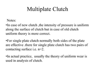 Multiplate Clutch
Notes:
•In case of new clutch ,the intensity of pressure is uniform
along the surface of clutch but in case of old clutch
uniform theory is more correct.
•For single plate clutch normally both sides of the plate
are effective .there for single plate clutch has two pairs of
contacting surface i.e. n=2.
•In actual practice, usually the theory of uniform wear is
used in analysis of clutch.
 