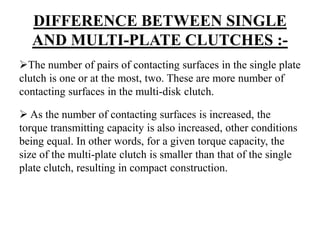 DIFFERENCE BETWEEN SINGLE
AND MULTI-PLATE CLUTCHES :-
The number of pairs of contacting surfaces in the single plate
clutch is one or at the most, two. These are more number of
contacting surfaces in the multi-disk clutch.
 As the number of contacting surfaces is increased, the
torque transmitting capacity is also increased, other conditions
being equal. In other words, for a given torque capacity, the
size of the multi-plate clutch is smaller than that of the single
plate clutch, resulting in compact construction.
 